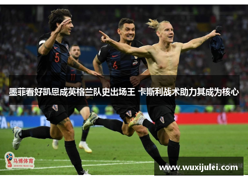 墨菲看好凯恩成英格兰队史出场王 卡斯利战术助力其成为核心