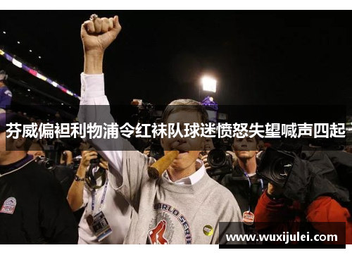 芬威偏袒利物浦令红袜队球迷愤怒失望喊声四起