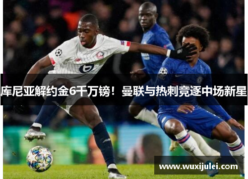 库尼亚解约金6千万镑！曼联与热刺竞逐中场新星